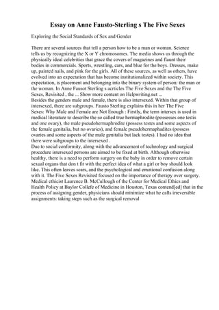 Essay on Anne Fausto-Sterling s The Five Sexes
Exploring the Social Standards of Sex and Gender
There are several sources that tell a person how to be a man or woman. Science
tells us by recognizing the X or Y chromosomes. The media shows us through the
physically ideal celebrities that grace the covers of magazines and flaunt their
bodies in commercials. Sports, wrestling, cars, and blue for the boys. Dresses, make
up, painted nails, and pink for the girls. All of these sources, as well as others, have
evolved into an expectation that has become institutionalized within society. This
expectation, is placement and belonging into the binary system of person: the man or
the woman. In Anne Fausot Sterling s acrticles The Five Sexes and the The Five
Sexes, Revisited , the ... Show more content on Helpwriting.net ...
Besides the genders male and female, there is also intersexed. Within that group of
intersexed, there are subgroups. Fausto Sterling explains this in her The Five
Sexes: Why Male and Female are Not Enough : Firstly, the term intersex is used in
medical literature to describe the so called true hermaphrodite (possesses one testis
and one ovary), the male pseudohermaphrodite (possess testes and some aspects of
the female genitalia, but no ovaries), and female pseudohermaphadites (possess
ovaries and some aspects of the male genitalia but lack testes). I had no idea that
there were subgroups to the intersexed .
Due to social conformity, along with the advancement of technology and surgical
procedure intersexed persons are aimed to be fixed at birth. Although otherwise
healthy, there is a need to perform surgery on the baby in order to remove certain
sexual organs that don t fit with the perfect idea of what a girl or boy should look
like. This often leaves scars, and the psychological and emotional confusion along
with it. The Five Sexes Revisited focused on the importance of therapy over surgery.
Medical ethicist Laurence B. McCullough of the Center for Medical Ethics and
Health Policy at Baylor Collefe of Medicine in Houston, Texas contend[ed] that in the
process of assigning gender, physicians should minimize what he calls irreversible
assignments: taking steps such as the surgical removal
 