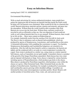 Essay on Infectious Disease
running head: UNIT 10. ASSIGNMENT
Environmental Microbiology
With so much advertising for various antibacterial products, many people have
gotten the impression that all bacteria are harmful and that maybe the Earth would
be better off if all bacteria were eliminated. What would life be like in a bacteria free
world? Bacteria help decay materials and put vitamins and minerals, and gases into
the atmosphere. Without them the world would be able to produce little food.
Bacteria are woven into the food chain. Without them, nutrients would not be
recycled in soils as efficiently as they are. Our own digestion of food would not
work so well without bacteria that lives in our stomach. Without bacteria, there would
be no life on this ... Show more content on Helpwriting.net ...
For example, buttermilk results from the souring of low fat milk by lactic acid.
The flavor is due to substances such as diacetyl and acetaldehyde, which are
produced by species of Streptococcus, Leuconostoc, and Lactobacillus as they grow.
A fermented milk product with a pudding like consistency is yogurt. Two bacteria,
Streptococcus thermophilus and Lactobacillus bulgaricus, are essential to its
production. After the milk has been heated to achieve evaporation, the bacteria are
added, and the condensed milk is set aside at a warm temperature to produce the
yogurt. Sour cream is produced in a similar way, using cream as a starter material.
Soft cheeses, such as Camembert, do not spoil rapidly. Camembert cheese is a product
of the growth of the fungus Penicillium camemberti. Hard cheeses have less water
and are ripened with bacteria or fungi. Swiss cheese is ripened by various bacteria,
including species of Propionibacterium, which produces gas holes in the cheese.
Bleu cheese is produced by Penicillium roqueforti, which produces veins within the
cheese as it grows. Other fermented foods. Other fermented foods are also the
product of microbial action. Sauerkraut, for example is produced by Leuconostoc
and Lactobacillus species growing within shredded cabbage. Cucumbers are
fermented by these same microorganisms to produce pickles. Bread. Bread is still
another product of microbial action. Flour, water, salt, and yeast are used
 