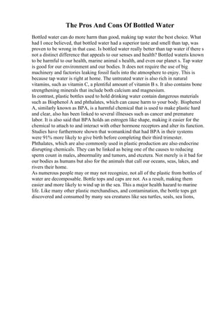 The Pros And Cons Of Bottled Water
Bottled water can do more harm than good, making tap water the best choice. What
had I once believed, that bottled water had a superior taste and smell than tap, was
proven to be wrong in that case. Is bottled water really better than tap water if there s
not a distinct difference that appeals to our senses and health? Bottled wateris known
to be harmful to our health, marine animal s health, and even our planet s. Tap water
is good for our environment and our bodies. It does not require the use of big
machinery and factories leaking fossil fuels into the atmosphere to enjoy. This is
because tap water is right at home. The untreated water is also rich in natural
vitamins, such as vitamin C, a plentiful amount of vitamin B s. It also contains bone
strengthening minerals that include both calcium and magnesium.
In contrast, plastic bottles used to hold drinking water contain dangerous materials
such as Bisphenol A and phthalates, which can cause harm to your body. Bisphenol
A, similarly known as BPA, is a harmful chemical that is used to make plastic hard
and clear, also has been linked to several illnesses such as cancer and premature
labor. It is also said that BPA holds an estrogen like shape, making it easier for the
chemical to attach to and interact with other hormone receptors and alter its function.
Studies have furthermore shown that womankind that had BPA in their systems
were 91% more likely to give birth before completing their third trimester.
Phthalates, which are also commonly used in plastic production are also endocrine
disrupting chemicals. They can be linked as being one of the causes to reducing
sperm count in males, abnormality and tumors, and etcetera. Not merely is it bad for
our bodies as humans but also for the animals that call our oceans, seas, lakes, and
rivers their home.
As numerous people may or may not recognize, not all of the plastic from bottles of
water are decomposable. Bottle tops and caps are not. As a result, making them
easier and more likely to wind up in the sea. This a major health hazard to marine
life. Like many other plastic merchandises, and contamination, the bottle tops get
discovered and consumed by many sea creatures like sea turtles, seals, sea lions,
 