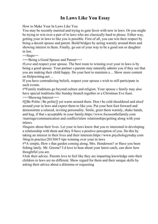 In Laws Like You Essay
How to Make Your In Laws Like You
You may be recently married and trying to gain favor with new in laws. Or you might
be trying to win over a pair of in laws who are classically hard to please. Either way,
getting your in laws to like you is possible. First of all, you can win their respect by
being a decent spouse and parent. Build bridges by acting warmly around them and
showing interest in them. Finally, go out of your way to be a good son or daughter
in law.
==Steps==
===Being a Good Spouse and Parent===
#Love and respect your spouse. The best route to winning over your in laws is by
being a good spouse. Your partner s parents may naturally admire you if they see that
you are making their child happy. Do your best to maintain a ... Show more content
on Helpwriting.net ...
If you have contradicting beliefs, respect your spouse s wish to still participate in
such events.
#*Family traditions go beyond culture and religion. Your spouse s family may also
have special traditions like Sunday brunch together or a Christmas Eve feast.
===Showing Interest===
#[[Be Polite | Be polite]] yet warm around them. Don t be cold shouldered and aloof
around your in laws and expect them to like you. Put your best foot forward and
demonstrate a relaxed, inviting personality. Smile, greet them warmly, shake hands,
and hug, if that s acceptable in your family.https://www.focusonthefamily.com
/marriage/communication and conflict/inlaw relationships/getting along with your
inlaws
#Inquire about their lives. Let your in laws know that you re interested in developing
a relationship with them and they ll have a positive perception of you. Do this by
taking an interest in their lives and their interests.https://www.psychologytoday.com
/blog/in practice/201304/5 tips winning over your in laws
#*A simple, How s that garden coming along, Mrs. Henderson? or Have you been
fishing lately. Mr. Greene? I d love to hear about your latest catch, can show how
thoughtful you are.
#Ask their advice. Parents love to feel like they are imparting knowledge onto their
children in laws are no different. Show regard for them and their unique skills by
asking their advice about a dilemma or requesting
 
