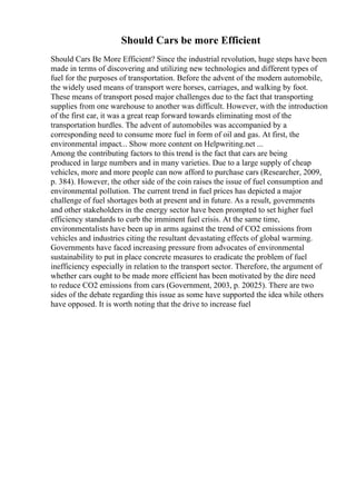 Should Cars be more Efficient
Should Cars Be More Efficient? Since the industrial revolution, huge steps have been
made in terms of discovering and utilizing new technologies and different types of
fuel for the purposes of transportation. Before the advent of the modern automobile,
the widely used means of transport were horses, carriages, and walking by foot.
These means of transport posed major challenges due to the fact that transporting
supplies from one warehouse to another was difficult. However, with the introduction
of the first car, it was a great reap forward towards eliminating most of the
transportation hurdles. The advent of automobiles was accompanied by a
corresponding need to consume more fuel in form of oil and gas. At first, the
environmental impact... Show more content on Helpwriting.net ...
Among the contributing factors to this trend is the fact that cars are being
produced in large numbers and in many varieties. Due to a large supply of cheap
vehicles, more and more people can now afford to purchase cars (Researcher, 2009,
p. 384). However, the other side of the coin raises the issue of fuel consumption and
environmental pollution. The current trend in fuel prices has depicted a major
challenge of fuel shortages both at present and in future. As a result, governments
and other stakeholders in the energy sector have been prompted to set higher fuel
efficiency standards to curb the imminent fuel crisis. At the same time,
environmentalists have been up in arms against the trend of CO2 emissions from
vehicles and industries citing the resultant devastating effects of global warming.
Governments have faced increasing pressure from advocates of environmental
sustainability to put in place concrete measures to eradicate the problem of fuel
inefficiency especially in relation to the transport sector. Therefore, the argument of
whether cars ought to be made more efficient has been motivated by the dire need
to reduce CO2 emissions from cars (Government, 2003, p. 20025). There are two
sides of the debate regarding this issue as some have supported the idea while others
have opposed. It is worth noting that the drive to increase fuel
 
