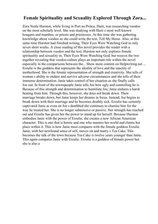 Female Spirituality and Sexuality Explored Through Zora...
Zora Neale Hurston, while living in Port au Prince, Haiti, was researching voodoo
on the most scholarly level. She was studying with Haiti s most well known
hougans and mambos, or priests and priestesses. At this time she was gathering
knowledge about voodoo so she could write the text, Tell My Horse. Also, at this
same time Hurston had finished writing, Their Eyes Were Watching God in only
seven short weeks. A close reading of this novel provides the reader with a
relationship between voodoo and the text. Hurston not only explores female
spirituality and sexuality in, Their Eyes Were Watching God, but weaves the two
together revealing that voodoo culture plays an important role within the novel
especially in the comparisons between the... Show more content on Helpwriting.net ...
Erzulie is the goddess that represents the ideality of love and the sanctity of
motherhood. She is the female representation of strength and creativity. She tells of
woman s ability to endure and survive adverse circumstances and she tells of their
immense determination. Janie takes control of her situation as she finally calls
Joe out. In front of the townspeople Janie tells Joe how ugly and controlling he is.
Because of this strength and determination to humiliate Joe, Janie endures a harsh
beating from him. Through this, however, she does not break down. Their
marriage breaks down, but Janie keeps her dreams in focus. Instead, Joe begins to
break down with their marriage and he becomes deathly sick. Erzulie has certainly
captivated Janie as even on Joe s deathbed she continues to chastise him for the
way he treated her. She is no longer submissive or passive. Her strength has reached
out and Erzulie has given her the power to stand up for herself. Because Hurston
embodies Janie with the power of Erzulie, she creates a new African American
character. This is one that is heroic and one who masters her world and claims her
place within it. This is how Janie most compares with the female goddess Erzulie.
Janie, with her newfound sense of self, moves on and marry s Tea Cake. This
becomes the talk of the town because Tea Cake is twelve years younger than Janie.
This again compares Janie with Erzulie. Erzulie is a goddess of female power but
she is also a
 