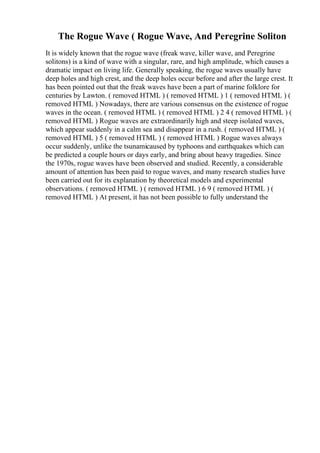 The Rogue Wave ( Rogue Wave, And Peregrine Soliton
It is widely known that the rogue wave (freak wave, killer wave, and Peregrine
solitons) is a kind of wave with a singular, rare, and high amplitude, which causes a
dramatic impact on living life. Generally speaking, the rogue waves usually have
deep holes and high crest, and the deep holes occur before and after the large crest. It
has been pointed out that the freak waves have been a part of marine folklore for
centuries by Lawton. ( removed HTML ) ( removed HTML ) 1 ( removed HTML ) (
removed HTML ) Nowadays, there are various consensus on the existence of rogue
waves in the ocean. ( removed HTML ) ( removed HTML ) 2 4 ( removed HTML ) (
removed HTML ) Rogue waves are extraordinarily high and steep isolated waves,
which appear suddenly in a calm sea and disappear in a rush. ( removed HTML ) (
removed HTML ) 5 ( removed HTML ) ( removed HTML ) Rogue waves always
occur suddenly, unlike the tsunamicaused by typhoons and earthquakes which can
be predicted a couple hours or days early, and bring about heavy tragedies. Since
the 1970s, rogue waves have been observed and studied. Recently, a considerable
amount of attention has been paid to rogue waves, and many research studies have
been carried out for its explanation by theoretical models and experimental
observations. ( removed HTML ) ( removed HTML ) 6 9 ( removed HTML ) (
removed HTML ) At present, it has not been possible to fully understand the
 