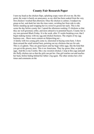County Fair Research Paper
I turn my head as the chicken flaps, splashing soapy water all over me. By this
point, the water is barely an annoyance, as my shirt has been soaked from the very
first chicken I washed that afternoon. Once the chicken is calmer, I readjust my
grasp on her, and dunk her into the rinse water, swishing her from side to side,
before standing up and wrapping her in a towel to groom her nails. This is the
scene the day before county fair. I spend the afternoon washing 15 chickens so that
they are well groomed, softer, and more attractive to potential buyers. County fair is
my own personal Black Friday. It is the week, after 31 weeks breaking even, that I
begin making money with my egg and chicken business. The origins of my egg
business can... Show more content on Helpwriting.net ...
A family with two young girls come in, interested in buying some hens. I show
them around the small animal barn, pointing out my chickens that are for sale.
This is a Leghorn. They are great layers and lay huge white eggs, like the kind that
you get at the grocery store. This is an Americana. They lay green, blue, or pink
eggs. And this is my Cochin. She s my sweetest chicken. I stop at this cage and pull
the fluffy chicken out so that the girls can pet her. One girl reaches out and touches
her back, before hiding behind her father s leg again. The other strokes her a few
times and comments on the
 