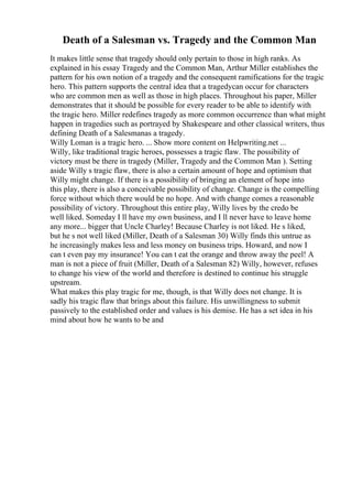 Death of a Salesman vs. Tragedy and the Common Man
It makes little sense that tragedy should only pertain to those in high ranks. As
explained in his essay Tragedy and the Common Man, Arthur Miller establishes the
pattern for his own notion of a tragedy and the consequent ramifications for the tragic
hero. This pattern supports the central idea that a tragedycan occur for characters
who are common men as well as those in high places. Throughout his paper, Miller
demonstrates that it should be possible for every reader to be able to identify with
the tragic hero. Miller redefines tragedy as more common occurrence than what might
happen in tragedies such as portrayed by Shakespeare and other classical writers, thus
defining Death of a Salesmanas a tragedy.
Willy Loman is a tragic hero. ... Show more content on Helpwriting.net ...
Willy, like traditional tragic heroes, possesses a tragic flaw. The possibility of
victory must be there in tragedy (Miller, Tragedy and the Common Man ). Setting
aside Willy s tragic flaw, there is also a certain amount of hope and optimism that
Willy might change. If there is a possibility of bringing an element of hope into
this play, there is also a conceivable possibility of change. Change is the compelling
force without which there would be no hope. And with change comes a reasonable
possibility of victory. Throughout this entire play, Willy lives by the credo be
well liked. Someday I ll have my own business, and I ll never have to leave home
any more... bigger that Uncle Charley! Because Charley is not liked. He s liked,
but he s not well liked (Miller, Death of a Salesman 30) Willy finds this untrue as
he increasingly makes less and less money on business trips. Howard, and now I
can t even pay my insurance! You can t eat the orange and throw away the peel! A
man is not a piece of fruit (Miller, Death of a Salesman 82) Willy, however, refuses
to change his view of the world and therefore is destined to continue his struggle
upstream.
What makes this play tragic for me, though, is that Willy does not change. It is
sadly his tragic flaw that brings about this failure. His unwillingness to submit
passively to the established order and values is his demise. He has a set idea in his
mind about how he wants to be and
 