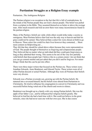 Purtianism Struggles as a Religion Essay example
Puritanism...The Ambiguous Religion
The Puritan religion is no exception to the fact that life is full of contradictions. In
the minds of the Puritan people they are God s chosen people. This belief was pulled
from a scripture in the Bible. They assumed themselves as better or above the average
man. After much research and trial an error there were many inconsistencies found in
the puritan religion.
Many of the Puritan s beliefs are valid, while others would strike today s society as
outrageous. Most Puritans believe that God was the only way to heaven and that his
grace could not be earned. They believed that a select few were chosen at birth to go
to Heaven. These select few could live their lives however they contented, ... Show
more content on Helpwriting.net ...
They felt that they should be valued above others because they were representatives
of God. The people thought of themselves as forgiving and compassionate people.
They believed that no matter what an individual did they could gain forgiveness as
long as they admitted their wrong. This seems to be one of the very few partially
valid beliefs that these people had. I believe this to a certain extent. I do not think that
you can go commit murder and just admit that you did it and be forgiven. For minor
things I think that this can be put into effect.
There were three major writers that focused on the Puritan era. These writers were;
Jonathan Edwards, Anne Bradstreet, and Edward Taylor. These writers were all of
either Puritan descent or actual Puritans. Although they were all Puritans their beliefs
were very diverse.
Edwards was a Puritan reverends son, growing up with the Puritan beliefs. He
matured into a reverend himself, but his beliefs were altered from Puritanism to
Christianity. He tried to influence his congregation to convert to Christianity and was
successful before being voted out of the church and sworn to silence.
Bradstreet was brought up in a family with very strong Puritan beliefs. She was the
apple of her father s eye , and he influenced her religious beliefs greatly. She
believed in God but she had a hard time with it. She could not believe in the great
miracles, since she had never seen one with her own eyes. She in due course
 