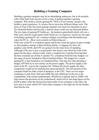 Building a Gaming Computer
Building a gaming computer may be an intimidating endeavour, but in all actuality
with a little hard work anyone can be a whiz at putting together a gaming
computer. Why build a custom gaming PC? Well it ll save money, and give the
builder a great experience. It s always fun to learn how different things work. The
price of a top of the line retail gaming computer runs from two thousand on up to
five thousand dollars and beyond, a monitor alone could cost one thousand dollars.
The two types of gaming PC builds are , the hardcore gamerbuild which will cost a
little extra, and the casual gamer build which isn t as expensive; moreover, the steps
in building a gaming PC are: creating a budget, researching what the builder/user
wants the PC to... Show more content on Helpwriting.net ...
If the user of the PC is a hardcore gamer and he/she wants the games to play on high
or ultra graphics settings without looking glitchy, or lagging out, then, the
graphics card, RAM, and CPU are going to be the main focus of spending.
Although if the user is just a casual gamer who doesn t care about the look of the
games he/she plays, and just really wants a computer for everyday browsing then
the bare essentials are all that is needed. For, a hardcore build the base budget is in
the range of twelve hundred to fifteen hundred dollars. The budget for a casual
gaming PC is four hundred to six hundred dollars. One big rule when deciding a
budget, NEVER try to save money on the power supply. The power supply is the
heart of the PC, it gives the computer life. Without the power supply the other
components would not be anything but metal and plastic. The first portion of the
computer build for either casual or hardcore, is the CPU. There are two major
companies to pick from, Intel and AMD.The only difference in the two is the
compatibility with certain motherboards. Whichever is picked, Intel or AMD, will
help narrow the decisions on the motherboard, which will in turn help figure out the
RAM needed. After the decision has been made of one company or the other, the
next step is to pick which CPU from either company is the right one for the builder.
Intel has the new
 