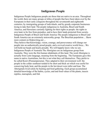 Indigenous People
Indigenous People Indigenous people are those that are native to an area. Throughout
the world, there are many groups or tribes of people that have been taken over by the
Europeans in their early conquests throughout the seventeenth and eighteenth
centuries, by immigrating groups of individuals, and by greedy corporate businesses
trying to take their land. The people indigenous to Australia, Brazil and South
America, and Hawaiiare currently fighting for their rights as people: the rights to
own land, to be free from prejudice, and to have their lands protected from society.
Indigenous People of Brazil and South America The people indigenous to Brazil and
South America are an extremely noteworthy group. The Brazilian population ... Show
more content on Helpwriting.net ...
They believe that Knowledge, vision, courage, and perseverance will change our
people into an authentically proud people, and a revived creative world force... We
will hold our heads and hearts proudly. We will happily know who we are.
Indigenous People of Australia The Aborigines are an indigenous group from
Australia. They were the first human inhabitants of this land. The word Aborigine is
actually from Latin language, meaning from the beginning . The Europeans gave this
name to native Australians, but this is not what they call themselves. They prefer to
be called Koori (Ponnamperuma). They adapted to their environment well: the
people in the colder southeast tended to be short and thick set which was useful for
conserving body heat, and the people in the hot desert were taller and lean. The
Aboriginals lived solely by hunting and food gathering. Each group accumulated
detailed knowledge of the habits, cycles, and and food values of the plants, insects
reptiles, marsupials, and fish
 