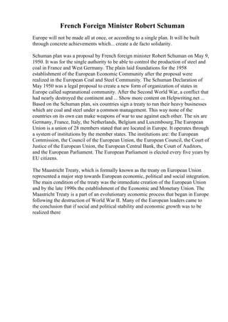 French Foreign Minister Robert Schuman
Europe will not be made all at once, or according to a single plan. It will be built
through concrete achievements which... create a de facto solidarity.
Schuman plan was a proposal by French foreign minister Robert Schuman on May 9,
1950. It was for the single authority to be able to control the production of steel and
coal in France and West Germany. The plain laid foundations for the 1958
establishment of the European Economic Community after the proposal were
realized in the European Coal and Steel Community. The Schuman Declaration of
May 1950 was a legal proposal to create a new form of organization of states in
Europe called supranational community. After the Second World War, a conflict that
had nearly destroyed the continent and ... Show more content on Helpwriting.net ...
Based on the Schuman plan, six countries sign a treaty to run their heavy businesses
which are coal and steel under a common management. This way none of the
countries on its own can make weapons of war to use against each other. The six are
Germany, France, Italy, the Netherlands, Belgium and Luxembourg.The European
Union is a union of 28 members stated that are located in Europe. It operates through
a system of institutions by the member states. The institutions are: the European
Commission, the Council of the European Union, the European Council, the Court of
Justice of the European Union, the European Central Bank, the Court of Auditors,
and the European Parliament. The European Parliament is elected every five years by
EU citizens.
The Maastricht Treaty, which is formally known as the treaty on European Union
represented a major step towards European economic, political and social integration.
The main condition of the treaty was the immediate creation of the European Union
and by the late 1990s the establishment of the Economic and Monetary Union. The
Maastricht Treaty is a part of an evolutionary economic process that began in Europe
following the destruction of World War II. Many of the European leaders came to
the conclusion that if social and political stability and economic growth was to be
realized there
 