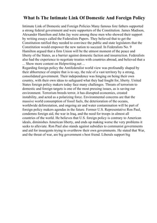 What Is The Intimate Link Of Domestic And Foreign Policy
Intimate Link of Domestic and Foreign Policies Many famous fore fathers supported
a strong federal government and were supporters of the Constitution. James Madison,
Alexander Hamilton and John Jay were among these men who showed their support
by writing essays called the Federalists Papers. They believed that to get the
Constitution ratified they needed to convince the public and state legislators that the
Constitution would empower the new nation to succeed. In Federalists No. 9
Hamilton argued that a firm Union will be the utmost moment of the peace and
liberty of the States, as a barrier against domestic faction and insurrection. Federalists
also had the experience to negotiate treaties with countries abroad, and believed that a
... Show more content on Helpwriting.net ...
Regarding foreign policy the Antifederalist world view was profoundly shaped by
their abhorrence of empire that is to say, the rule of a vast territory by a strong,
consolidated government. Their independence was hinging on being their own
country, with their own ideas to safeguard what they had fought for, liberty. United
States foreign policy makers today face many challenges. Threats of terrorism to
domestic and foreign targets is one of the most pressing issues, as is saving our
environment. Terrorism breeds terror, it has disrupted economies, created
instability, and acted as a polarizing force. Environmental concerns are that the
massive world consumption of fossil fuels, the deterioration of the oceans,
worldwide deforestation, and ongoing air and water contamination will be part of
foreign policy makers agendas in the future. Former U.S. Representative Ron Paul,
condemns foreign aid, the war in Iraq, and the need for troops in almost all
countries of the world. He believes that U.S. foreign policy is contrary to American
ideals, diminishes American liberty, and ends up making worse the very problems it
seeks to alleviate. Ron Paul also stands against subsidies to communist governments
and aid for insurgents trying to overthrow their own governments. He stated that War,
and the threat of war, are big government s best friend. Liberals support big
 
