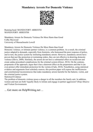 Mandatory Arrests For Domestic Violence
Running head: MANDATORY ARRESTS1
MANDATORY ARRESTS8
Mandatory Arrests for Domestic Violence Do More Harm than Good
Colby Heywood
University of Massachusetts Lowell
Mandatory Arrests for Domestic Violence Do More Harm than Good
Domestic violence, or intimate partner violence, is a common problem. As a result, the criminal
justice adapted to demands, especially from feminists, who bemoaned the poor response of police,
and in turn, the justice system by instituting mandatory arrests. However, mandatory arrests have
proven that just like protection or restraining orders, they are not effective in deterring domestic
violence (Davis, 2008). Similarly, the arrests do not have a substantial effect on recidivism and
create undue procedural complications for the criminal system (Zelcer, 2014). On the contrary,
proponents of the approach, argue that it has a deterrent effect on the perpetrators and that it can
even protect offer immediate protection for the victims (Clark, 2010). Nonetheless, using statistical
evidence and arguments from scholarly sources, this position paper will expose the inefficiencies
and constitutional inconsistencies that make mandatory arrests harmful for the batterer, victim, and
the criminal justice system.
Statistical Evidence
The problem of domestic violence poses a danger to all the members the family unit. In addition,
women and men are both ?equally likely to initiate and engage in partner aggression? (Stop Abusive
and Violent Environments
... Get more on HelpWriting.net ...
 
