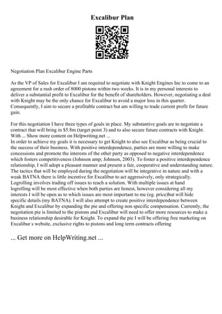 Excalibur Plan
Negotiation Plan Excalibur Engine Parts
As the VP of Sales for Excalibur I am required to negotiate with Knight Engines Inc to come to an
agreement for a rush order of 8000 pistons within two weeks. It is in my personal interests to
deliver a substantial profit to Excalibur for the benefit of shareholders. However, negotiating a deal
with Knight may be the only chance for Excalibur to avoid a major loss in this quarter.
Consequently, I aim to secure a profitable contract but am willing to trade current profit for future
gain.
For this negotiation I have three types of goals in place. My substantive goals are to negotiate a
contract that will bring in $5.8m (target point 3) and to also secure future contracts with Knight.
With ... Show more content on Helpwriting.net ...
In order to achieve my goals it is necessary to get Knight to also see Excalibur as being crucial to
the success of their business. With positive interdependence, parties are more willing to make
concessions and promote the interests of the other party as opposed to negative interdependence
which fosters competitiveness (Johnson amp; Johnson, 2003). To foster a positive interdependence
relationship, I will adopt a pleasant manner and present a fair, cooperative and understanding nature.
The tactics that will be employed during the negotiation will be integrative in nature and with a
weak BATNA there is little incentive for Excalibur to act aggressively, only strategically.
Logrolling involves trading off issues to reach a solution. With multiple issues at hand
logrolling will be most effective when both parties are honest, however considering all my
interests I will be open as to which issues are most important to me (eg. price)but will hide
specific details (my BATNA). I will also attempt to create positive interdependence between
Knight and Excalibur by expanding the pie and offering non specific compensation. Currently, the
negotiation pie is limited to the pistons and Excalibur will need to offer more resources to make a
business relationship desirable for Knight. To expand the pie I will be offering free marketing on
Excalibur s website, exclusive rights to pistons and long term contracts offering
... Get more on HelpWriting.net ...
 