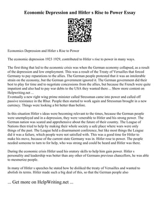 Economic Depression and Hitler s Rise to Power Essay
Economics Depression and Hitler s Rise to Power
The economic depression 1923 1929, contributed to Hitler s rise to power in many ways.
The first thing that led to the economic crisis was when the German economy collapsed, as a result
of the depression and low employment. This was a result of the Treaty of Versailles that forced
Germany to pay reparations to the allies. The German people protested that it was an intolerable
strain on the economy, but the German government ignored it. The German government did their
best to play for time and to negotiate concessions from the allies, but because the French were quite
impatient and also had to pay war debts to the USA they wanted there ... Show more content on
Helpwriting.net ...
Eventually a new right wing prime minister called Stressman came into power and called off
passive resistance in the Rhur. People then started to work again and Stressman brought in a new
currency. Things were looking a bit better than before.
In this situation Hitler s ideas were becoming relevant to the times, because the German people
were unemployed and in a depression, they were venerable to Hitler and his strong power. The
German nation was scared and apprehensive about the future of their country. The League of
Nations then tried to help by making their whole society a safe place where wars were only
things of the past. The League held a disarmament conference, but like most things the League
did it was a failure, which people were not satisfied with. This was a good time for Hitler to
make his move, because of the current state Germany was in. Hitler rose to power. The people
needed someone to turn to for help, who was strong and could be heard and Hitler was there.
During the economic crisis Hitler used his oratory skills to help him gain power. Hitler s
personality and leadership was better than any other of Germans previous chancellors, he was able
to mesmerize people.
In many of Hitler s speeches he stated how he disliked the treaty of Versailles and wanted to
abolish its terms. Hitler made such a big deal of this, so that the German people also
... Get more on HelpWriting.net ...
 