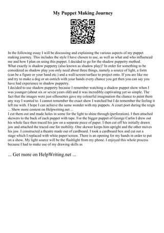 My Puppet Making Journey
In the following essay I will be discussing and explaining the various aspects of my puppet
making journey. This includes the style I have chosen to use, as well as what and who influenced
me and how I plan on using this puppet. I decided to go for the shadow puppetry method.
What exactly is shadow puppetry (also known as shadow play)? In order for something to be
considered as shadow play you only need about three things, namely a source of light, a form
(can be a figure or your hand etc.) and a wall/screen/surface to project onto. If you are like me
and try to make a dog or an ostrich with your hands every chance you get then you can say you
have had experience in shadow puppetry.
I decided to use shadow puppetry because I remember watching a shadow puppet show when I
was younger (about six or seven years old) and it was incredibly captivating yet so simple. The
fact that the images were just silhouettes gave my colourful imagination the chance to paint them
any way I wanted to. I cannot remember the exact show I watched but I do remember the feeling it
left me with. I hope I can achieve the same wonder with my puppets. A court poet during the reign
... Show more content on Helpwriting.net ...
I cut them out and made holes in some for the light to shine through (perforation). I then attached
skewers to the back of each puppet with tape. For the bigger puppet of George Carlin I drew out
his whole face then traced his jaw on a separate piece of paper. I then cut off his initially drawn
jaw and attached the traced one for mobility. One skewer keeps him upright and the other moves
his jaw. I constructed a theatre made out of cardboard. I took a cardboard box and cut out a
stage which I replaced with white paper/screen. There is an opening for my hands in order to put
on a show. My light source will be the flashlight from my phone. I enjoyed this whole process
because I had to make use of my drawing skills as
... Get more on HelpWriting.net ...
 