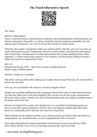 The Touch Informative Speech
The Touch
INITIAL THOUGHTS:
There s a thin line between entertaining your audience with a gambling demo, and boring them into
abysmal submission. Personally, I ve always found that when the magician continually wins, the
audience gets tired quickly. Let s face it; no one likes losing! It s human nature.
Therefore, this routine is designed to make your audience believe like they can win every time, no
matter which game you play. Furthermore, the power of this routine is not about the astronomical
odds of receiving a winning hand in a called upon position like so many gambling demos. More
important, it s about empowering someone in your audience with the genuine feeling of having a
Midas like touch for a small period of time.
SET UP:
Starting from the top of the ... Show more content on Helpwriting.net ...
Ready to play a different game?
PHASE 3: Poker Five Card Draw
Pick all the cards up off the table, making sure to gather them on top of the deck. Do not disturb the
bottom ten card stack.
Now say, Are you familiar with America s favorite card game Poker?
Simply start overhand shuffling the pack, bringing the Royal Flush stack of cards from the bottom
up to the top. Make sure to run cards singularly when you get near the last twenty cards because
this insures that you don t disturb your stack. It also guarantees that your audience member receives
the proper cards in the end.
Deal out two hands of five cards, each. Quickly turn over your Poker hand displaying that you
have no more than a pair (sometimes even less). Now your audience member turns their poker
hand over, and proudly shows that they have received a royal flush.
While looking into the audience member s eyes, calmly extend your hand to shake their hand in a
congratulatory way. Simultaneously, you say, Congratulations! That s awesome.
Now while still holding their hand, immediately lower the tone of your voice and say, NOW
GIVE THAT BACK! Act as if you ve forcefully removed The Touch from their
... Get more on HelpWriting.net ...
 
