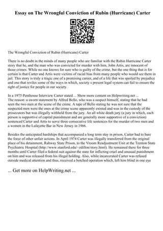 Essay on The Wrongful Conviction of Rubin (Hurricane) Carter
The Wrongful Conviction of Rubin (Hurricane) Carter
There is no doubt in the minds of many people who are familiar with the Rubin Hurricane Carter
story that he, and the man who was convicted for murder with him, John Artis, are innocent of
those crimes. While no one knows for sure who is guilty of the crime, but the one thing that is for
certain is that Carter and Artis were victims of racial bias from many people who would see them in
jail. This story is truly a tragic one of a promising career, and of a life that was spoiled by prejudice
and one that reviles some of the ways in which, society s present legal system can fail to ensure the
right of justice for people in our society.
In a 1975 Penthouse Interview Carter stated ... Show more content on Helpwriting.net ...
The reason: a sworn statement by Alfred Bello, who was a suspect himself, stating that he had
seen the two men at the scene of the crime. A tape of Bello stating he was not sure that the
suspected men were the ones at the crime scene apparently existed and was in the custody of the
prosecutors but was illegally withheld from the jury. An all white death jury (a jury in which, each
person is supportive of capital punishment and are generally more supportive of a conviction)
sentenced Carter and Artis to serve three consecutive life sentences for the murder of two men and
a women in the Lafayette Bar in New Jersey in 1966.
Besides the anticipated hardships that accompanied a long term stay in prison, Carter had to bare
the force of other unfair actions. In April 1974 Carter was illegally transferred from the original
place of his detainment, Rahway State Prison, to the Vroom Readjustment Unit at the Trenton State
Psychiatric Hospital (http://www.stanford.edu/~zdillon/story.html). He remained there for three
months until Carter filed a federal suit against the state for inflicting cruel and unusual punishment
on him and was released from his illegal holding. Also, while incarcerated Carter was refused
outside medical attention and thus, received a botched operation which, left him blind in one eye
... Get more on HelpWriting.net ...
 