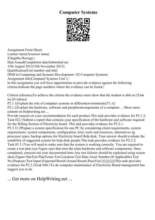 Computer Systems
Assignment Front Sheet|
Learner name|Assessor name|
|Chagitha Hewage |
Date Issued|Completion date|Submitted on|
15th August 2013|15th November 2013||
Qualification|Unit number and title|
HND in Computing and Systems Development | 02 Computer Systems|
Assignment title|Computer Systems Unit 2 |
In this assignment you will have opportunities to provide evidence against the following
criteria.Indicate the page numbers where the evidence can be found |
Criteria reference|To achieve the criteria the evidence must show that the student is able to:||Task
no.||Evidence|
P2.1.1|Explain the role of computer systems in differentenvironments||T1.1|||
P2.1.2|Explain the hardware, software and peripheralcomponents of a computer ... Show more
content on Helpwriting.net ...
Provide reasons on your recommendation for each product.This task provides evidence for P2.1.3|
Task 022.1Submit a report that contains your specification of the hardware and software required
for the Billing Section of Electricity board. This task provides evidence for P2.2.1,
P2.3.12.2Prepare a system specification for one PC by considering client requirements, system
requirements, system components, configuration, time, tools and resources, alternatives eg.
processor types, backup options for Electricity board Help desk. Your answer should evaluate the
suitability of suggested system for help desk people.This task provides evidence for P2.2.2|
Task 03 3.1You will need to make sure that the system is working correctly. You are required to
create a test plan (see Figure one) that tests the main hardware and software components. Once
completed, carryout out your documented tests.Any test failures should be explained using screen
shots.Figure OneTest PlanTester:Test Location:Test Date:Asset Number (If Applicable):Test
No:|Purpose:|Test Input:|Expected Result:|Actual Result:|Pass/Fail:|||||||||||||||||||This task provides
evidence for P2.3.2Task 044.1To do computer maintenance of Electricity Board management has
suggest you to do
... Get more on HelpWriting.net ...
 