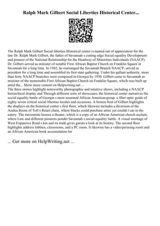 Ralph Mark Gilbert Social Liberties Historical Center...
The Ralph Mark Gilbert Social liberties Historical center is named out of appreciation for the
late Dr. Ralph Mark Gilbert, the father of Savannah s cutting edge Social equality Development
and pioneer of the National Relationship for the Headway of Minorities Individuals (NAACP).
Dr. Gilbert served as minister of notable First African Baptist Church on Franklin Square in
Savannah for a long time. In 1942, he rearranged the Savannah Branch NAACP, served as
president for a long time and assembled its first state gathering. Under his gallant authority, more
than forty NAACP branches were composed in Georgia by 1950. Gilbert came to Savannah as
minister of the memorable First African Baptist Church on Franklin Square, which was built up
amid the... Show more content on Helpwriting.net ...
The three stories highlight noteworthy photographic and intuitive shows, including a NAACP
hierarchical display and Through different sorts of showcases, the historical center narratives the
social equality battle of Georgia s most seasoned African Americangroup. a fiber optic guide of
eighty seven critical social liberties locales and occasions. A bronze bust of Gilbert highlights
the displays on the historical center s first floor, which likewise includes a diversion of the
Azalea Room of Toll s Retail chain, where blacks could purchase attire yet couldn t eat in the
eatery. The mezzanine houses a theater, which is a copy of an African American church asylum,
where Law and different pioneers ponder Savannah s social equality battle. A visual montage of
West Expansive Road s kin and its trade gives guests a look at its history. The second floor
highlights address lobbies, classrooms, and a PC room. It likewise has a video/perusing room and
an African American book accumulation for
... Get more on HelpWriting.net ...
 