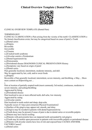 Clinical Overview Template ( Dental Pain )
CLINICAL OVERVIEW TEMPLATE (Dental Pain)
TERMINOLOGY
CLINICAL CLARIFICATION o Pain arising from the vicinity of the teeth1 CLASSIFICATION o
No formal classification exists, but may be categorized based on cause of pain2 o Tooth
п‚§Dental caries
п‚§Pulpitis
Reversible
Irreversible
п‚§Trauma
п‚§Cracked tooth syndrome
п‚§Alveolar osteitis o Peridontium
п‚§Dental hypersensitivity
п‚§Pericoronitis
п‚§Periodontal disease DIAGNOSIS CLINICAL PRESENTATION History
п‚§Symptoms vary based on origin of pain2
п‚§Dental caries
Pain generally localized, intermittent, moderate intensity, and dull.
May be aggravated by hot, cold, and/or sweet foods
п‚§Pulpitis
Reversible o Pain generally localized, intermittent, severe intensity, and throbbing. o May ... Show
more content on Helpwriting.net ...
s
Pain at location of partially erupted tooth (most commonly 3rd molar), continuous, moderate to
severe intensity, and aching/throbbing
Aggravated by biting
п‚§Periodontal disease
Pain localized to one or more affected teeth, dull ache, low intensity
Aggravated by eating
п‚§Alveolar osteitis
Pain localized to tooth socket and sharp, deep ache
Typically occurs 4 5 days post extraction Physical Examination2
п‚§Surface of the gingiva may appear red, smooth, and shiny
п‚§Gingiva may be receded in patients with dental hypersensitivity
п‚§Tooth decay may be present if cause of pain is due to dental caries or reversible pulpitis
п‚§Patient may have facial swelling
п‚§Patients with pericoronitis have an impacted tooth surrounded by red gingiva
п‚§Tooth may be mobile upon percussion in patients with irreversible pulpitis or periodontal disease
п‚§Patients with alveolar osteitis have loss of clot and exposed bone CAUSES AND RISK
FACTORS Causes2
п‚§Dental caries
 
