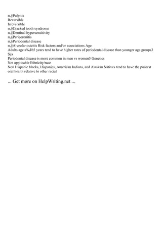 п‚§Pulpitis
Reversible
Irreversible
п‚§Cracked tooth syndrome
п‚§Dentinal hypersensitivity
п‚§Pericoronitis
п‚§Periodontal disease
п‚§Alveolar osteitis Risk factors and/or associations Age
Adults age в‰Ґ65 years tend to have higher rates of periodontal disease than younger age groups3
Sex
Periodontal disease is more common in men vs women3 Genetics
Not applicable Ethnicity/race
Non Hispanic blacks, Hispanics, American Indians, and Alaskan Natives tend to have the poorest
oral health relative to other racial
... Get more on HelpWriting.net ...
 