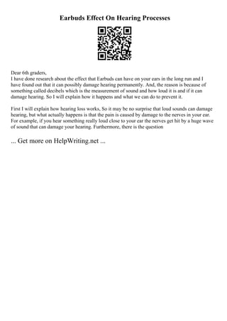 Earbuds Effect On Hearing Processes
Dear 6th graders,
I have done research about the effect that Earbuds can have on your ears in the long run and I
have found out that it can possibly damage hearing permanently. And, the reason is because of
something called decibels which is the measurement of sound and how loud it is and if it can
damage hearing. So I will explain how it happens and what we can do to prevent it.
First I will explain how hearing loss works, So it may be no surprise that loud sounds can damage
hearing, but what actually happens is that the pain is caused by damage to the nerves in your ear.
For example, if you hear something really loud close to your ear the nerves get hit by a huge wave
of sound that can damage your hearing. Furthermore, there is the question
... Get more on HelpWriting.net ...
 