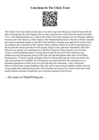 Catechism In The Chick Tract
This Chick Tract also touches on the idea of an all loving God which goes hand in hand with the
idea of God giving His only begotten Son so that everyone else will be allowed eternal life (John
3:16 ). The fundamentalists try to state in this Chick Tract that God does not love Roman Catholics
because God views them as a false religion. The fundamentalists believe that the Catholic Churchis
just trying to persuade people to join their faith and that it actually goes against the word of God.
According to the Catechism of the Catholic Faith, Catholics believe in an all loving God due to
the fact that He always provides for His people, forgives sins, and most importantly offers His
followers an eternity of everlasting love with Him in heaven if they choose to do so (Cline,
Austin, Is God Omnibenevolent). God has proven that He loves all of His followers and
children not only through the giving of His Son, but also throughout other parts of the Bible.
Deuteronomy 7:9 shows a great example of this love Remember that the Lord your God is the
only God and that he is faithful. He will keep his covenant and show his constant love to a
thousand generations of those who love him and obey his commands . God is telling his
followers that if they remain faithful to Him, He will in return remain faithful to them, and will
always guide them and keep them safe. This God does not seem to be a God of hate who could
merely banish someone to spend the rest of eternity burning in hell for not
... Get more on HelpWriting.net ...
 