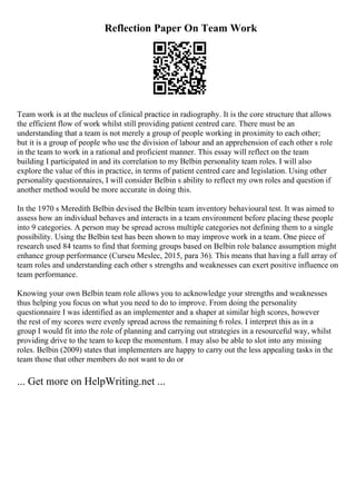 Reflection Paper On Team Work
Team work is at the nucleus of clinical practice in radiography. It is the core structure that allows
the efficient flow of work whilst still providing patient centred care. There must be an
understanding that a team is not merely a group of people working in proximity to each other;
but it is a group of people who use the division of labour and an apprehension of each other s role
in the team to work in a rational and proficient manner. This essay will reflect on the team
building I participated in and its correlation to my Belbin personality team roles. I will also
explore the value of this in practice, in terms of patient centred care and legislation. Using other
personality questionnaires, I will consider Belbin s ability to reflect my own roles and question if
another method would be more accurate in doing this.
In the 1970 s Meredith Belbin devised the Belbin team inventory behavioural test. It was aimed to
assess how an individual behaves and interacts in a team environment before placing these people
into 9 categories. A person may be spread across multiple categories not defining them to a single
possibility. Using the Belbin test has been shown to may improve work in a team. One piece of
research used 84 teams to find that forming groups based on Belbin role balance assumption might
enhance group performance (Curseu Meslec, 2015, para 36). This means that having a full array of
team roles and understanding each other s strengths and weaknesses can exert positive influence on
team performance.
Knowing your own Belbin team role allows you to acknowledge your strengths and weaknesses
thus helping you focus on what you need to do to improve. From doing the personality
questionnaire I was identified as an implementer and a shaper at similar high scores, however
the rest of my scores were evenly spread across the remaining 6 roles. I interpret this as in a
group I would fit into the role of planning and carrying out strategies in a resourceful way, whilst
providing drive to the team to keep the momentum. I may also be able to slot into any missing
roles. Belbin (2009) states that implementers are happy to carry out the less appealing tasks in the
team those that other members do not want to do or
... Get more on HelpWriting.net ...
 