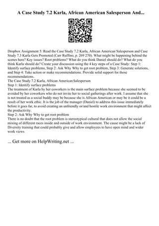 A Case Study 7.2 Karla, African American Salesperson And...
Dropbox Assignment 5: Read the Case Study 7.2 Karla, African American Salesperson and Case
Study 7.3 Karla Gets Promoted (Carr Ruffino, p. 269 270). What might be happening behind the
scenes here? Key issues? Root problems? What do you think Daniel should do? What do you
think Karla should do? Create your discussion using the 4 key steps of a Case Study: Step 1:
Identify surface problems, Step 2: Ask Why Why to get root problem, Step 3: Generate solutions,
and Step 4: Take action or make recommendations. Provide solid support for those
recommendations.
The Case Study 7.2 Karla, African AmericanSalesperson
Step 1: Identify surface problems
The treatment of Karla by her coworkers is the main surface problem because she seemed to be
avoided by her coworkers who do not invite her to social gatherings after work. I assume that she
is not treated as a social buddy may be because she is African American or may be it could be a
result of her work ethic. It is the job of the manager (Daniel) to address this issue immediately
before it goes far, to avoid creating an unfriendly or/and hostile work environment that might affect
the productivity.
Step 2: Ask Why Why to get root problem
There is no doubt that the root problem is stereotypical cultural that does not allow the social
mixing of different races inside and outside of work environment. The cause might be a lack of
Diversity training that could probably give and allow employees to have open mind and wider
work views
... Get more on HelpWriting.net ...
 