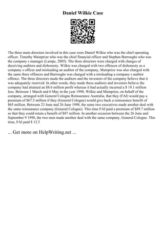 Daniel Wilkie Case
The three main directors involved in this case were Daniel Wilkie who was the chief operating
officer, Timothy Mainprize who was the chief financial officer and Stephen Burroughs who was
the company s manager (Lampe, 2005). The three directors were charged with charges of
deceiving auditors and dishonesty. Wilkie was charged with two offences of dishonesty as a
company s officer and misleading an auditor of the company, Mainprize was also charged with
the same three offences and Burroughs was charged with a misleading a company s auditor
offence. The three directors made the auditors and the investors of the company believe that it
was adequately reserved. In other words, they made these auditors and investors believe the
company had attained an $8.6 million profit whereas it had actually incurred a $ 19.1 million
loss. Between 1 March and 6 May in the year 1998, Wilkie and Mainprize, on behalf of the
company, arranged with General Cologne Reinsurance Australia, that they (FAI) would pay a
premium of $67.5 million if they (General Cologne) would give back a reinsurance benefit of
$65 million. Between 23 June and 26 June 1998, the same two executives made another deal with
the same reinsurance company (General Cologne). This time FAI paid a premium of $89.7 million
so that they could retain a benefit of $87 million. In another occasion between the 26 June and
September 9 1998, the two men made another deal with the same company, General Cologne. This
time, FAI paid $ 12.5
... Get more on HelpWriting.net ...
 