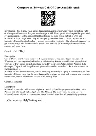 Comparison Between Call Of Duty And Minecraft
Introduction I like to play video games because it gives me a rush when you do something right
or when you kill someone that your mission says to kill. Video games are also good for your hand
eye coordination. The two games I that I like to play the most would be Call of Duty and
Minecraft. I like to playCall of Duty because you get to shoot and kill the bad people that are
trying to kill you, there is also always another mission for you to do. I like Minecraft because you
get to build things and create beautiful houses. You can also get the ability to care for virtual
animals and name them.
Game #1: Call of Duty
Description
Call of Duty is a first person shooter video game franchise. The series began on Microsoft
Windows, and later expanded to handhelds and consoles. Several spin offs have been released.
The Call of Duty games are published and owned by Activision. While Infinity Ward is still a
developer, Treyarch and Sledgehammer games also develop several of ... Show more content on
Helpwriting.net ...
It makes me feel like that because you are protecting somebody or trying to protect someone from
trying to kill them. I also like the game because the graphics are good and you once you complete
one mission, there is another one for you to do directly after.
Game #2: Minecraft
Description
Minecraft is a sandbox video game originally created by Swedish programmer Markus Notch
Persson and later developed and published by Mojang. The creative and building aspects of
Minecraft enable players to constructions out of textured cubes in a 3d procedurally generated
... Get more on HelpWriting.net ...
 