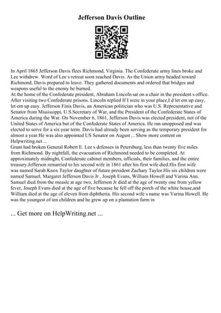 Jefferson Davis Outline
In April 1865 Jefferson Davis flees Richmond, Virginia. The Confederate army lines broke and
Lee withdrew. Word of Lee s retreat soon reached Davis. As the Union army headed toward
Richmond, Davis prepared to leave. They gathered documents and ordered that bridges and
weapons useful to the enemy be burned.
At the home of the Confederate president, Abraham Lincoln sat on a chair in the president s office.
After visiting two Confederate prisons. Lincoln replied If I were in your place,I d let em up easy,
let em up easy. Jefferson Finis Davis, an American politician who was U.S. Representative and
Senator from Mississippi, U.S.Secretary of War, and the President of the Confederate States of
America during the War. On November 6, 1861, Jefferson Davis was elected president, not of the
United States of America but of the Confederate States of America. He ran unopposed and was
elected to serve for a six year term. Davis had already been serving as the temporary president for
almost a year.He was also appointed US Senator on August... Show more content on
Helpwriting.net ...
Grant had broken General Robert E. Lee s defenses in Petersburg, less than twenty five miles
from Richmond. By nightfall, the evacuation of Richmond needed to be completed. At
approximately midnight, Confederate cabinet members, officials, their families, and the entire
treasury.Jefferson remarried to his second wife in 1861 after his first wife died.His first wife
was named Sarah Knox Taylor daughter of future president Zachary Taylor.His six children were
named Samuel, Margaret Jefferson Davis Jr , Joseph Evans, William Howell and Varina Ann.
Samuel died from the measle at age two, Jefferson Jr died at the age of twenty one from yellow
fever, Joseph Evans died at the age of five because he fell off the porch of the white house,and
William died at the age of eleven from diphtheria. His second wife s name was Varina Howell. He
was the youngest of ten children and he grew up on a plantation farm in
... Get more on HelpWriting.net ...
 