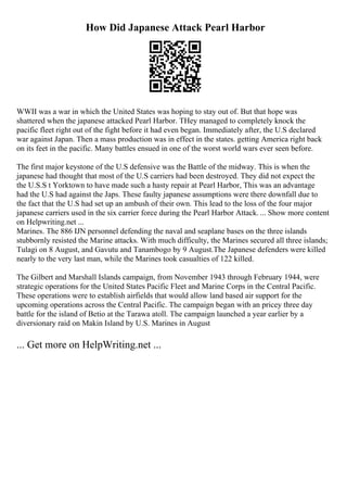 How Did Japanese Attack Pearl Harbor
WWII was a war in which the United States was hoping to stay out of. But that hope was
shattered when the japanese attacked Pearl Harbor. THey managed to completely knock the
pacific fleet right out of the fight before it had even began. Immediately after, the U.S declared
war against Japan. Then a mass production was in effect in the states. getting America right back
on its feet in the pacific. Many battles ensued in one of the worst world wars ever seen before.
The first major keystone of the U.S defensive was the Battle of the midway. This is when the
japanese had thought that most of the U.S carriers had been destroyed. They did not expect the
the U.S.S t Yorktown to have made such a hasty repair at Pearl Harbor, This was an advantage
had the U.S had against the Japs. These faulty japanese assumptions were there downfall due to
the fact that the U.S had set up an ambush of their own. This lead to the loss of the four major
japanese carriers used in the six carrier force during the Pearl Harbor Attack. ... Show more content
on Helpwriting.net ...
Marines. The 886 IJN personnel defending the naval and seaplane bases on the three islands
stubbornly resisted the Marine attacks. With much difficulty, the Marines secured all three islands;
Tulagi on 8 August, and Gavutu and Tanambogo by 9 August.The Japanese defenders were killed
nearly to the very last man, while the Marines took casualties of 122 killed.
The Gilbert and Marshall Islands campaign, from November 1943 through February 1944, were
strategic operations for the United States Pacific Fleet and Marine Corps in the Central Pacific.
These operations were to establish airfields that would allow land based air support for the
upcoming operations across the Central Pacific. The campaign began with an pricey three day
battle for the island of Betio at the Tarawa atoll. The campaign launched a year earlier by a
diversionary raid on Makin Island by U.S. Marines in August
... Get more on HelpWriting.net ...
 