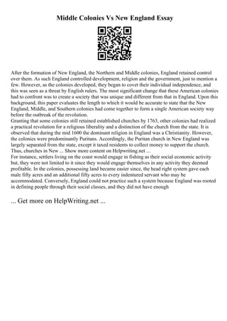 Middle Colonies Vs New England Essay
After the formation of New England, the Northern and Middle colonies, England retained control
over them. As such England controlled development, religion and the government, just to mention a
few. However, as the colonies developed, they began to covet their individual independence, and
this was seen as a threat by English rulers. The most significant change that these American colonies
had to confront was to create a society that was unique and different from that in England. Upon this
background, this paper evaluates the length to which it would be accurate to state that the New
England, Middle, and Southern colonies had come together to form a single American society way
before the outbreak of the revolution.
Granting that some colonies still retained established churches by 1763, other colonies had realized
a practical revolution for a religious liberality and a distinction of the church from the state. It is
observed that during the mid 1600 the dominant religion in England was a Christianity. However,
the colonies were predominantly Puritans. Accordingly, the Puritan church in New England was
largely separated from the state, except it taxed residents to collect money to support the church.
Thus, churches in New ... Show more content on Helpwriting.net ...
For instance, settlers living on the coast would engage in fishing as their social economic activity
but, they were not limited to it since they would engage themselves in any activity they deemed
profitable. In the colonies, possessing land became easier since, the head right system gave each
male fifty acres and an additional fifty acres to every indentured servant who may be
accommodated. Conversely, England could not practice such a system because England was rooted
in defining people through their social classes, and they did not have enough
... Get more on HelpWriting.net ...
 