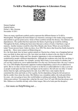 To Kill a Mockingbird Response to Literature Essay
Simran Gaglani
English honors
Period 1, Mrs. Grexton
November 18 2011
There are many significant symbols used to represent the different themes in To Kill a
Mockingbird. Throughout the book Harper Lee transmits a message to the reader using examples
and symbols to get her point across. Some of these symbols include the dresses, Tim Johnson, and
dependencies. The symbol that best represents the theme of growing up would be clothing.
Throughout the book, clothing has been more than just a choice of style; it had been a sign of
maturity. Another instance would be when Miss Maudie asks Scout, Where are your britches
today? Scout answers back, Under my dress. (Lee 309) This shows that Scout has finally learned to
accept the ... Show more content on Helpwriting.net ...
He s far from dead, Jem, he hasn t gotten started yet. Racism has a funny way of popping back up
once you think its done and over with. Just when you think its about to die out, there is still more
out there. Aside from clothes and Tim, deceptive appearance is also an important theme
symbolized by people s different dependencies. Although the weakness may look like one thing, it
might actually mean another. For example: secretly Miss Finch, I m not much of a drinker, but
you see they could never, never understand that I live the way I do because that s the way I want to
live. (Lee 268) Dolphus Raymond s apparent weakness/dependency seem to be an addiction to
spirits. But as we take a closer look he reveals to us that his so called addiction is only a cover up
so people would spare the time to try and figure out his motives. His left arm was fully 12 inches
shorter than his right, and hung dead at his side. (Lee 248) Tom s state implies that he
committed the crime and looks as if he is guilty, but his dependency being his left arm proves
that he couldn t have done the crime. Mrs Dubose was a morphine addict, she took pain killers
for years...she was going to leave this world holden to nothing and nobody. Hearing this from
Atticus jem realizes, You mean that s what her fits were? (Lee 147 and 148) Jem has always seen
Mrs. Dubose as a horrible old lady with a bitter tongue. But as he looks past the deceptive
... Get more on HelpWriting.net ...
 