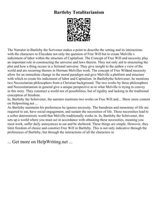 Bartleby Totalitarianism
The Narrator in Bartleby the Scrivener makes a point to describe the setting and its interactions
with the characters to Elucidate not only the question of Free Will but to create Melville s
indictment of labor within the structure of Capitalism. The Concept of Free Will and necessity play
an important role in constructing the universe and laws therein. They not only aid in structuring the
plot and how a thing occurs in a fictional universe. They give insight to the author s view of the
world and are recurring themes in Herman Melvilles work. The concept of Free Willand necessity
allow for an immediate change in the moral paradigm and give Melville a platform and structure
with which to create his indictment of labor and Capitalism. In Bartlebythe Schrivener, he mentions
two Necessitarian philosophers from a Christian background. The two works by these philosophers
and Necessitarianism in general give a unique perspective as to what Melville is trying to convey
in this story. They construct a world not of possibilities, but of rigidity and lacking in the traditional
conception of freedom.
In, Bartleby the Schrivener, the narrator mentions two works on Free Will and... Show more content
on Helpwriting.net ...
As Bartleby maintains his preferences he ignores necessity. The humdrum and monotony of life are
required to eat, have social engagement, and sustain the necessities of life. These necessities lead to
a softer deterministic world that Melville traditionally works in. In, Bartleby the Schrivener, this
sets up a world where you must act in accordance with obtaining these necessities, meaning you
must work, suffer daily annoyances to eat and be sheltered. These things are simple. However, they
limit freedom of choice and constrict Free Will in Bartleby. This is not only indicative through the
preferences of Bartleby; but through the interactions of all the characters in
... Get more on HelpWriting.net ...
 