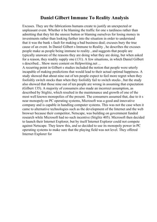 Daniel Gilbert Immune To Reality Analysis
Excuses. They are the fabrications humans create to justify an unexpected or
unpleasant event. Whether it be blaming the traffic for one s tardiness rather than
admitting that they hit the snooze button or blaming ourselves for losing money in
investments rather than looking further into the situation in order to understand
that it was the bank s fault for making a bad business deal; excuses bury the true
cause of an event. In Daniel Gilbert s Immune to Reality , he describes the excuses
people make as people being immune to reality , and suggests that people are
typically unaware of the reasons they are doing what they are doing, but when asked
for a reason, they readily supply one (131). A few situations, in which Daniel Gilbert
s described... Show more content on Helpwriting.net ...
A recurring point in Gilbert s studies included the notion that people were utterly
incapable of making predictions that would lead to their actual optimal happiness. A
study showed that about nine out of ten people expect to feel more regret when they
foolishly switch stocks than when they foolishly fail to switch stocks , but the study
also showed that those nine out of ten people are wrong in assuming that expectation
(Gilbert 135). A majority of consumers also made an incorrect assumption, as
described by Stiglitz, which resulted in the maintenance and growth of one of the
most well known monopolies of the present. The consumers assumed that, due to it s
near monopoly on PC operating systems, Microsoft was a good and innovative
company and is capable in handling computer systems. This was not the case when it
came to alternative technologies such as the development of the Internet and the web
browser because their competitor, Netscape, was building on government funded
research while Microsoft had no such incentive (Stiglitz 405). Microsoft then decided
to launch their Internet Explorer, but by itself Internet Explorer could not compete
against Netscape. They knew this, and so decided to use its monopoly power in PC
operating systems to make sure that the playing field was not level. They offered
Internet Explorer for
 