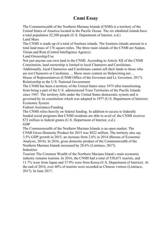 Cnmi Essay
The Commonwealth of the Northern Mariana Islands (CNMI) is a territory of the
United States of America located in the Pacific Ocean. The six inhabited islands have
a total population 52,300 people (U.S. Department of Interior, n.d.)
Land Mass
The CNMI is made up of a total of fourteen islands. The fourteen islands amount to a
total land mass of 176 square miles. The three main islands of the CNMI are Saipan,
Tinian and Rota (Central Intelligence Agency).
Land Ownership/Use
Not just anyone can own land in the CNMI. According to Article XII of the CNMI
Constitution, land ownership is limited to local Chamorro and Carolinians.
Additionally, local Chamorros and Carolinians cannot sell their lands to those who
are not Chamorro or Carolinian. ... Show more content on Helpwriting.net ...
House of Representatives (CNMI Office of the Governor and Lt. Governor, 2017).
Relationship to the U.S. National Government
The CNMI has been a territory of the United States since 1975 after transitioning
from being a part of the U.S. administered Trust Territories of the Pacific Islands
since 1947. The territory falls under the United States democratic system and is
governed by its constitution which was adopted in 1977 (U.S. Department of Interior).
Economic System
Federal Assistance/Funding
The CNMI relies heavily on federal funding. In addition to access to federally
funded social programs that CNMI residents are able to avail of, the CNMI receives
$72 million in federal grants (U.S. Department of Interior, n.d.).
GDP
The Commonwealth of the Northern Mariana Islands is an open market. The
CNMI Gross Domestic Product for 2015 was $922 million. The territory also say
3.5% GDP growth in 2015, an increase from 2.6% in 2014 (Bureau of Economic
Analysis, 2016). In 2016, gross domestic product of the Commonwealth of the
Northern Mariana Islands increased by 28.6% (Limtiaco, 2017).
Industries
Tourism The Common Wealth of the Northern Mariana Island s main economic
industry remains tourism. In 2016, the CNMI had a total of 530,671 tourists, and
11.7% were from Japan and 37.9% were from Korea (U.S. Department of Interior). At
the end of 2016, over 40% of tourists were recorded as Chinese visitors (Limtiaco,
2017). In June 2017,
 