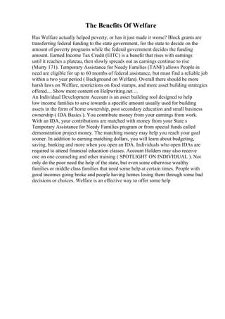 The Benefits Of Welfare
Has Welfare actually helped poverty, or has it just made it worse? Block grants are
transferring federal funding to the state government, for the state to decide on the
amount of poverty programs while the federal government decides the funding
amount. Earned Income Tax Credit (EITC) is a benefit that rises with earnings
until it reaches a plateau, then slowly spreads out as earnings continue to rise
(Murry 171). Temporary Assistance for Needy Families (TANF) allows People in
need are eligible for up to 60 months of federal assistance, but must find a reliable job
within a two year period ( Background on Welfare). Overall there should be more
harsh laws on Welfare, restrictions on food stamps, and more asset building strategies
offered.... Show more content on Helpwriting.net ...
An Individual Development Account is an asset building tool designed to help
low income families to save towards a specific amount usually used for building
assets in the form of home ownership, post secondary education and small business
ownership ( IDA Basics ). You contribute money from your earnings from work.
With an IDA, your contributions are matched with money from your State s
Temporary Assistance for Needy Families program or from special funds called
demonstration project money. The matching money may help you reach your goal
sooner. In addition to earning matching dollars, you will learn about budgeting,
saving, banking and more when you open an IDA. Individuals who open IDAs are
required to attend financial education classes. Account Holders may also receive
one on one counseling and other training ( SPOTLIGHT ON INDIVIDUAL ). Not
only do the poor need the help of the state, but even some otherwise wealthy
families or middle class families that need some help at certain times. People with
good incomes going broke and people having homes losing them through some bad
decisions or choices. Welfare is an effective way to offer some help
 