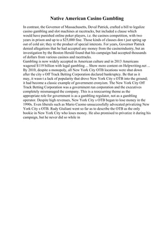 Native American Casino Gambling
In contrast, the Governor of Massachusetts, Deval Patrick, crafted a bill to legalize
casino gambling and slot machines at racetracks, but included a clause which
would have punished online poker players, i.e. the casinos competition, with two
years in prison and up to a $25,000 fine. Those kinds of clauses don t just spring up
out of cold air; they re the product of special interests. For years, Governor Patrick
denied allegations that he had accepted any money from the casinoindustry, but an
investigation by the Boston Herald found that his campaign had accepted thousands
of dollars from various casinos and racetracks.
Gambling is now widely accepted in American culture and in 2013 Americans
wagered $119 billion with legal gambling ... Show more content on Helpwriting.net ...
By 2010, despite a monopoly, all New York City OTB locations were shut down
after the city s Off Track Betting Corporation declared bankruptcy. Be that as it
may, it wasn t a lack of popularity that drove New York City s OTB into the ground;
it had become a classic example of government cronyism. The New York City Off
Track Betting Corporation was a government run corporation and the executives
completely mismanaged the company. This is a reoccurring theme as the
appropriate role for government is as a gambling regulator, not as a gambling
operator. Despite high revenues, New York City s OTB began to lose money in the
1990s. Even liberals such as Mario Cuomo unsuccessfully advocated privatizing New
York City s OTB. Rudy Giuliani went so far as to describe the OTB as the only
bookie in New York City who loses money. He also promised to privatize it during his
campaign, but he never did so while in
 