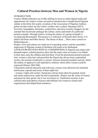 Cultural Practices between Men and Women in Nigeria
INTRODUCTION
Creative Media Industries are swiftly shifting its focus to solely digital media and
opportunities for creative writers are paid no attention but a Canada based Nigerian
scholar at the thirty first yearly covention of the Association of Nigerian Authors,
points out that writers are the world s window into a culture Adesanmi (2013).
Novelists, biographers, historians, scriptwriters, and more recently, bloggers are the
constant that record and catalogue the culture, norms and trends of a particular
period or people. Through creative writing the culture of a group of people is
revealed and documented. This project is a collection of fictional short stories, it is
titled Cold Heart and Other Stories. The theme of these ... Show more content on
Helpwriting.net ...
People s lives and cultures are made up of coinciding stories, and the monolithic
impression of Nigerian women in literature still needs to be challenged.
LITERATURE REVIEW/CRITICAL UNDERPINNING In Nigeria, men expect and
demand respect, cultural practices show that the major roles of women is to submit
to their men, raise the children and feed them. From the precolonial period to present
time, women s roles have advanced but the Nigeria has always been a patriachial
society, the concept of patriachy is crucial...because feminism needed a term by which
the totality of oppressive and exploitative relations which affect women could be
expressed (Humm 2003:200).
Colonialism ushered education and with time, women were allowed to be educated
and became exposed and aware of their rights but:
...women s rights and women s being have always been taken for granted, nicely
and safely tucked away under the bed of patriarchy. Silence was the virtue of women
and passivity their garner, but it was not always so. Traditional societies in pre
colonial times had spheres of power and influence for women in closely knit
organizations that helped them maintain a
 