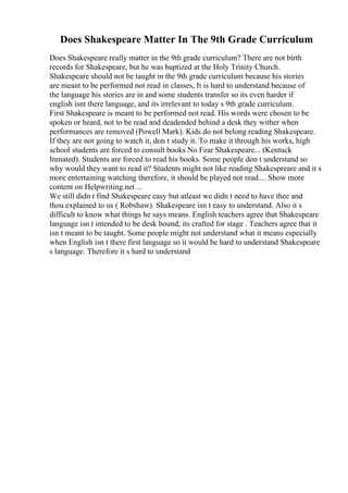 Does Shakespeare Matter In The 9th Grade Curriculum
Does Shakespeare really matter in the 9th grade curriculum? There are not birth
records for Shakespeare, but he was baptized at the Holy Trinity Church.
Shakespeare should not be taught in the 9th grade curriculum because his stories
are meant to be performed not read in classes, It is hard to understand because of
the language his stories are in and some students transfer so its even harder if
english isnt there language, and its irrelevant to today s 9th grade curriculum.
First Shakespeare is meant to be performed not read. His words were chosen to be
spoken or heard, not to be read and deadended behind a desk they wither when
performances are removed (Powell Mark). Kids do not belong reading Shakespeare.
If they are not going to watch it, don t study it. To make it through his works, high
school students are forced to consult books No Fear Shakespeare... (Kentuck
Inmated). Students are forced to read his books. Some people don t understand so
why would they want to read it? Students might not like reading Shakespreare and it s
more entertaining watching therefore, it should be played not read.... Show more
content on Helpwriting.net ...
We still didn t find Shakespeare easy but atleast we didn t need to have thee and
thou explained to us ( Robshaw). Shakespeare isn t easy to understand. Also it s
difficult to know what things he says means. English teachers agree that Shakespeare
language isn t intended to be desk bound; its crafted for stage . Teachers agree that it
isn t meant to be taught. Some people might not understand what it means especially
when English isn t there first language so it would be hard to understand Shakespeare
s language. Therefore it s hard to understand
 