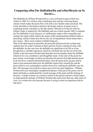 Comparing вЂњThe DaffodilsвЂќ and вЂњMiracle on St.
David s...
The Daffodils by William Wordsworth is a very well known poem which was
written in 1803. It is written with a traditional style and has a flowing rhyme
scheme which makes the poem flow well with a nice rhythm when red aloud. The
writer describes in first person narrative the beauty and joy of nature as he is
wandering beside a shoreline in the lake district. Miracle on St David s Day by
Gillian Clarke is inspired by The Daffodils and was written around 1980, it contrasts
the The Daffodils in style because it is deliberately made to flow unsteadily and
confuse the reader which reflects the nature of the mental patients Gillian Clarke is
describing. Gillian Clarke does this by the use of enjambment which means that a
new stanza... Show more content on Helpwriting.net ...
Then in the third stanza he describes the powerful attraction he has to them and
explains how his mind is fixated on them and how he has a feeling of unity with
the daffodils, he also says how the daffodils are significant to his life as it has
brought him a valuable experience which he will hold onto for the rest of his life.
Finally in the last stanza Wordsworth describes how he ponders about the daffodils
whenever he is in a meditative and thoughtful mood. At the start of the poem the
poet creates vivid images of nature an describes his pensive but light hearted mood
as he travels to a natural and beautiful place, then the poem picks up pace and he
starts to get emotional about how the daffodils inspire him, towards the end the
poets mood is very contemplative and he shows how striking the daffodils were for
him. The message conveyed how nature gives him true inner happiness . William
Wordsworth uses meaningful, metaphorical phrases which gives the poem a lot of
detail and helps us understand the overall message of the poem and the feelings of
the poet. I wander d lonely as a cloud is written in fist person narrative which makes
us understand the feelings of William Wordsworth much more than any other point of
view. It is written this way because the poet it trying to share an experience that he
had and it
 