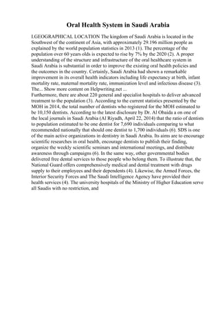 Oral Health System in Saudi Arabia
I.GEOGRAPHICAL LOCATION The kingdom of Saudi Arabia is located in the
Southwest of the continent of Asia, with approximately 29.196 million people as
explained by the world population statistics in 2013 (1). The percentage of the
population over 60 years olds is expected to rise by 7% by the 2020 (2). A proper
understanding of the structure and infrastructure of the oral healthcare system in
Saudi Arabia is substantial in order to improve the existing oral health policies and
the outcomes in the country. Certainly, Saudi Arabia had shown a remarkable
improvement in its overall health indicators including life expectancy at birth, infant
mortality rate, maternal mortality rate, immunization level and infectious disease (3).
The... Show more content on Helpwriting.net ...
Furthermore, there are about 220 general and specialist hospitals to deliver advanced
treatment to the population (3). According to the current statistics presented by the
MOH in 2014, the total number of dentists who registered for the MOH estimated to
be 10,150 dentists. According to the latest disclosure by Dr. Al Obaida a on one of
the local journals in Saudi Arabia (Al Riyadh, April 22, 2014) that the ratio of dentists
to population estimated to be one dentist for 7,690 individuals comparing to what
recommended nationally that should one dentist to 1,700 individuals (6). SDS is one
of the main active organizations in dentistry in Saudi Arabia. Its aims are to encourage
scientific researches in oral health, encourage dentists to publish their finding,
organize the weekly scientific seminars and international meetings, and distribute
awareness through campaigns (6). In the same way, other governmental bodies
delivered free dental services to those people who belong them. To illustrate that, the
National Guard offers comprehensively medical and dental treatment with drugs
supply to their employees and their dependents (4). Likewise, the Armed Forces, the
Interior Security Forces and The Saudi Intelligence Agency have provided their
health services (4). The university hospitals of the Ministry of Higher Education serve
all Saudis with no restriction, and
 