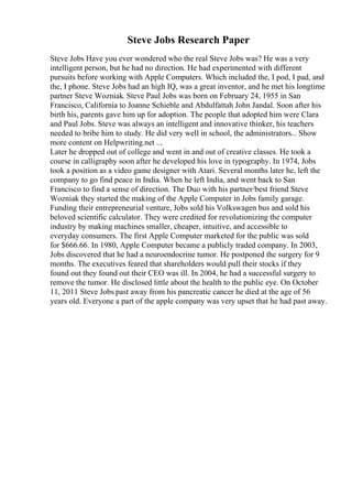 Steve Jobs Research Paper
Steve Jobs Have you ever wondered who the real Steve Jobs was? He was a very
intelligent person, but he had no direction. He had experimented with different
pursuits before working with Apple Computers. Which included the, I pod, I pad, and
the, I phone. Steve Jobs had an high IQ, was a great inventor, and he met his longtime
partner Steve Wozniak. Steve Paul Jobs was born on February 24, 1955 in San
Francisco, California to Joanne Schieble and Abdulfattah John Jandal. Soon after his
birth his, parents gave him up for adoption. The people that adopted him were Clara
and Paul Jobs. Steve was always an intelligent and innovative thinker, his teachers
needed to bribe him to study. He did very well in school, the administrators... Show
more content on Helpwriting.net ...
Later he dropped out of college and went in and out of creative classes. He took a
course in calligraphy soon after he developed his love in typography. In 1974, Jobs
took a position as a video game designer with Atari. Several months later he, left the
company to go find peace in India. When he left India, and went back to San
Francisco to find a sense of direction. The Duo with his partner/best friend Steve
Wozniak they started the making of the Apple Computer in Jobs family garage.
Funding their entrepreneurial venture, Jobs sold his Volkswagen bus and sold his
beloved scientific calculator. They were credited for revolutionizing the computer
industry by making machines smaller, cheaper, intuitive, and accessible to
everyday consumers. The first Apple Computer marketed for the public was sold
for $666.66. In 1980, Apple Computer became a publicly traded company. In 2003,
Jobs discovered that he had a neuroendocrine tumor. He postponed the surgery for 9
months. The executives feared that shareholders would pull their stocks if they
found out they found out their CEO was ill. In 2004, he had a successful surgery to
remove the tumor. He disclosed little about the health to the public eye. On October
11, 2011 Steve Jobs past away from his pancreatic cancer he died at the age of 56
years old. Everyone a part of the apple company was very upset that he had past away.
 