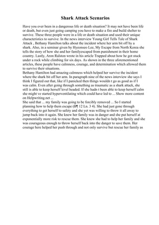 Shark Attack Scenarios
Have you ever been in a dangerous life or death situation? It may not have been life
or death, but even just going camping you have to make a fire and build shelter to
survive. These three people were in a life or death situation and used their unique
characteristics to survive. In the news interview Young Girl Tells Tale of Shark
Attack , Bethany Hamilton talks about the incident where her arm bit off by a
shark. Also, in a seminar given by Hyeonseo Lee, My Escape from North Korea she
tells the story of how she and her familyescaped from punishment in their home
country. Lastly, Aron Ralston wrote in his article Trapped about how he got stuck
under a rock while climbing for six days. As shown in the three aforementioned
articles, these people have calmness, courage, and determination which allowed them
to survive their situations.
Bethany Hamilton had amazing calmness which helped her survive the incident
where the shark bit off her arm. In paragraph nine of the news interview she says I
think I figured out that, like if I panicked then things wouldn t go as good as if I
was calm. Even after going through something as traumatic as a shark attack, she
still is able to keep herself level headed. If she hadn t been able to keep herself calm
she might ve started hyperventilating which could have led to ... Show more content
on Helpwriting.net ...
She said that ... my family was going to be forcibly removed ... So I started
planning how to help them escape (В¶ 12 Ln. 3 4). She had just gone through
everything to get herself to safety and she yet was willing to throw it all away to
jump back into it again. She knew her family was in danger and she put herself at
exponentially more risk to rescue them. She knew she had to help her family and she
was courageous enough to throw herself back into the danger to save them. Her
courage here helped her push through and not only survive but rescue her family as
 