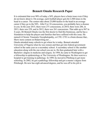Bennett Omalu Research Paper
It is estimated that over 90% of today s NFL players have a brain issue even if they
do not know about it. On average, each football player gets hit 2,500 times to the
head in a career. The centers take about 25,000 tackles to the head in an average
career if they go to the NFL. After 9 or 10 concussions, you probably have a disease
in you. In the year 2015, there were 271 concussions, in 2014, there were 206, in
2013, there was 229, and in 2012, there was 261 concussions. That adds up to 967 in
4 years. Dr Bennett Omalu was the first doctor to find this brainissue, and he has a
foundation to help the players and families that have suffered with this issue. He
named it Chronic Traumatic Encephalopathy, or CTE. CTE is a brain disease that...
Show more content on Helpwriting.net ...
Omalu attended many schools to get where he is today. Bennett attended
University of Nigeria when he was sixteen and then got into federal government
school in the same year as a secondary school. A secondary school is like another
education along with the one school you are in. He then graduated later with a
Bachelor s degree in medicine and surgery. In 1994, he came to Washington to get
a fellowship in epidemiology at The University of Washington. He then went to a
hospital to get training in pathology. In 1999, he moved to Pittsburg to get more
schooling. In 2002, he got a pathology fellowship and got a master s degree from
Pittsburgh. He now has eight advanced degrees, and he was off to his job in
 