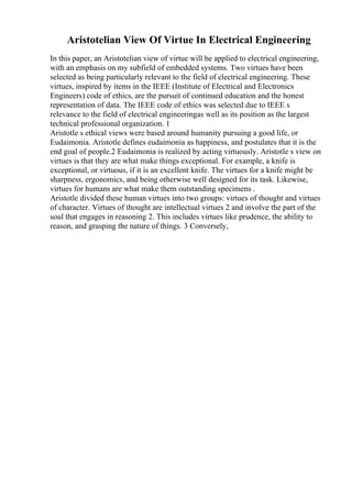 Aristotelian View Of Virtue In Electrical Engineering
In this paper, an Aristotelian view of virtue will be applied to electrical engineering,
with an emphasis on my subfield of embedded systems. Two virtues have been
selected as being particularly relevant to the field of electrical engineering. These
virtues, inspired by items in the IEEE (Institute of Electrical and Electronics
Engineers) code of ethics, are the pursuit of continued education and the honest
representation of data. The IEEE code of ethics was selected due to IEEE s
relevance to the field of electrical engineeringas well as its position as the largest
technical professional organization. 1
Aristotle s ethical views were based around humanity pursuing a good life, or
Eudaimonia. Aristotle defines eudaimonia as happiness, and postulates that it is the
end goal of people.2 Eudaimonia is realized by acting virtuously. Aristotle s view on
virtues is that they are what make things exceptional. For example, a knife is
exceptional, or virtuous, if it is an excellent knife. The virtues for a knife might be
sharpness, ergonomics, and being otherwise well designed for its task. Likewise,
virtues for humans are what make them outstanding specimens .
Aristotle divided these human virtues into two groups: virtues of thought and virtues
of character. Virtues of thought are intellectual virtues 2 and involve the part of the
soul that engages in reasoning 2. This includes virtues like prudence, the ability to
reason, and grasping the nature of things. 3 Conversely,
 