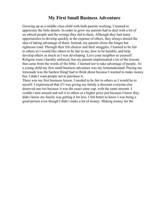 My First Small Business Adventure
Growing up as a middle class child with both parents working, I learned to
appreciate the little details. In order to grow my parents had to deal with a lot of
un ethical people and the wrongs they did to them. Although they had many
opportunities to develop quickly at the expense of others, they always denied the
idea of taking advantage of them. Instead, my parents chose the longer but
righteous road. Through their life choices and their struggles, I learned to be fair
to others as I would like others to be fair to me, how to be humble, and help
develop others as much as I was developing. Love your neighbor as yourself.
Religion wasn t harshly enforced, but my parents implemented a lot of the lessons
that came from the words of the bible. I learned not to take advantage of people. As
a young child my first small business adventure was my lemonadestand. Pricing my
lemonade was the hardest thingI had to think about because I wanted to make money
but, I didn t want people not to purchase it.
There was my first business lesson. I needed to be fair to others as I would be to
myself. I experienced that if I was giving my family a discount everyone else
deserved one too because it was the exact same cup, with the same amount. I
couldn t turn around and sell it to others at a higher price just because I knew they
didn t know my family was getting it for less. I felt better to know I was being a
good person even though I didn t make a lot of money. Making money for the
 