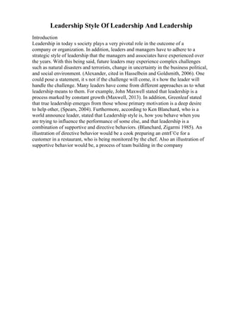 Leadership Style Of Leadership And Leadership
Introduction
Leadership in today s society plays a very pivotal role in the outcome of a
company or organization. In addition, leaders and managers have to adhere to a
strategic style of leadership that the managers and associates have experienced over
the years. With this being said, future leaders may experience complex challenges
such as natural disasters and terrorists, change in uncertainty in the business political,
and social environment. (Alexander, cited in Hasselbein and Goldsmith, 2006). One
could pose a statement, it s not if the challenge will come, it s how the leader will
handle the challenge. Many leaders have come from different approaches as to what
leadership means to them. For example, John Maxwell stated that leadership is a
process marked by constant growth (Maxwell, 2013). In addition, Greenleaf stated
that true leadership emerges from those whose primary motivation is a deep desire
to help other, (Spears, 2004). Furthermore, according to Ken Blanchard, who is a
world announce leader, stated that Leadership style is, how you behave when you
are trying to influence the performance of some else, and that leadership is a
combination of supportive and directive behaviors. (Blanchard, Zigarmi 1985). An
illustration of directive behavior would be a cook preparing an entrГ©e for a
customer in a restaurant, who is being monitored by the chef. Also an illustration of
supportive behavior would be, a process of team building in the company
 