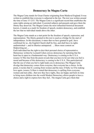 Democracy In Magna Carta
The Magna Carta stands for Great Charter originating from Medieval England. It was
written to establish that everyone is subjected to the law. The text was written around
the time of June 15 1215. The Magna Carta is a significant record that establishes the
same rights among an individual. It assisted subjects and peasants and gave them the
liberty they deserved. The Magna Cartais the most influential historical document
known, it stands as a mark for freedom of speech, modern democracy, and establish
the law that no individual stands above the other.
The Magna Carta stands as a start point for the freedom of speech, expression, and
representation. The liberty granted in this text is used as a bridge for the start of
independence. In this document, it states that we have granted to god...have
confirmed for us...the English Church shall be free, and shall have its rights
undiminished =, and its liberties unimpaired. ... Show more content on
Helpwriting.net ...
Each individual has the right to elect their personal choice of representative.
Democracy written by Leonard Cohen convey democracy by narrating that the
heart has to open in a fundamental way: Democracy is coming to the U.S.A.
(source 3) This line from the poem reveals that you have to let out what you feel is
moral and because of this democracy is coming to the U.S.A. This particularized
that the use of what you feel is right leads you to democracy.The Magna Carta
divulge that democracy comes from everyone; that everyone has a choice. In the
poem, it recites that It s coming from women and the men. O baby we ll be making
love again. (source 3) Here is stated that democracy is spilling from everyone;
women and men alike , that now they have rights, they are happy and feels its time
to bring more children into the world Modern Democracy allows people to have a
choice and a right to express how they feel , The magna Carta gave them that
 